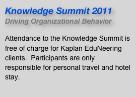 Knowledge Summit 2011
Driving Organizational Behavior

Attendance to the Knowledge Summit is free of charge for Kaplan EduNeering clients.  Participants are only responsible for personal travel and hotel stay.